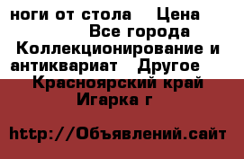 ноги от стола. › Цена ­ 12 000 - Все города Коллекционирование и антиквариат » Другое   . Красноярский край,Игарка г.